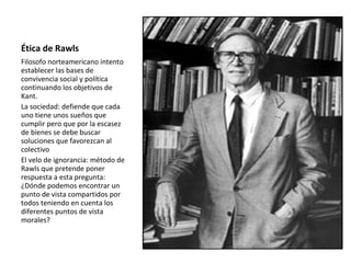 Ética de Rawls
Filosofo norteamericano intento
establecer las bases de
convivencia social y política
continuando los objetivos de
Kant.
La sociedad: defiende que cada
uno tiene unos sueños que
cumplir pero que por la escasez
de bienes se debe buscar
soluciones que favorezcan al
colectivo
El velo de ignorancia: método de
Rawls que pretende poner
respuesta a esta pregunta:
¿Dónde podemos encontrar un
punto de vista compartidos por
todos teniendo en cuenta los
diferentes puntos de vista
morales?
 
