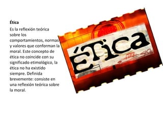 Ética
Es la reflexión teórica
sobre los
comportamientos, normas
y valores que conforman la
moral. Este concepto de
ética no coincide con su
significado etimológico, la
ética no ha existido
siempre. Definida
brevemente: consiste en
una reflexión teórica sobre
la moral.
 