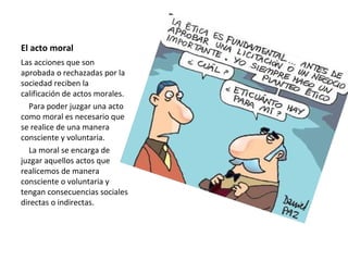 El acto moral
Las acciones que son
aprobada o rechazadas por la
sociedad reciben la
calificación de actos morales.
Para poder juzgar una acto
como moral es necesario que
se realice de una manera
consciente y voluntaria.
La moral se encarga de
juzgar aquellos actos que
realicemos de manera
consciente o voluntaria y
tengan consecuencias sociales
directas o indirectas.
 