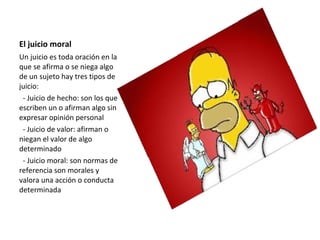 El juicio moral
Un juicio es toda oración en la
que se afirma o se niega algo
de un sujeto hay tres tipos de
juicio:
- Juicio de hecho: son los que
escriben un o afirman algo sin
expresar opinión personal
- Juicio de valor: afirman o
niegan el valor de algo
determinado
- Juicio moral: son normas de
referencia son morales y
valora una acción o conducta
determinada
 