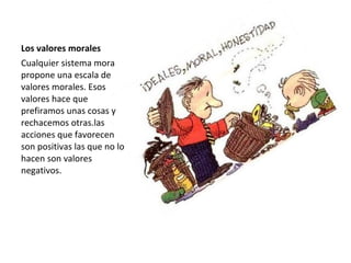 Los valores morales
Cualquier sistema mora
propone una escala de
valores morales. Esos
valores hace que
prefiramos unas cosas y
rechacemos otras.las
acciones que favorecen
son positivas las que no lo
hacen son valores
negativos.
 