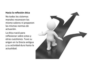 Hacia la reflexión ética
No todos los sistemas
morales reconocen los
mismo valores ni proponen
las mismas normas de
actuación.
La ética nació para
reflexionar sobre estas y
otras cuestiones. Tuvo su
origen en la Grecia antigua
y su actividad dura hasta la
actualidad.
 