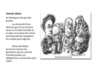 Teorías éticas
Se distinguen dos grande
grupos:
-Las éticas de fines:
afirman que el ser humano
tiene un fin determinado en
la vida; en la tarea de la ética
será descubrirla y proponer
los medios para lograrlo.
-Éticas del deber:
buscan la manera de
garantizar que las normas
morales puedan ser
obligatorias y universales para
todos.
 