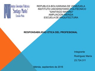 REPUBLICA BOLIVARIANA DE VENEZUELA
INSTITUTO UNIVERSITARIO POLITECNICO
“SANTIAGO MARIÑO”
AMPLIACION MÉRIDA
ESCUELA DE ARQUITECTURA
RESPONSABILIDAD ETICA DEL PROFESIONAL
Integrante
Rodríguez María
23.724.311
Mérida, septiembre de 2016
 