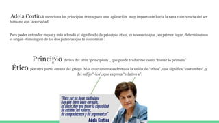 Adela Cortina menciona los principios éticos para una aplicación muy importante hacia la sana convivencia del ser
humano con la sociedad
Para poder entender mejor y más a fondo el significado de principio ético, es necesario que , en primer lugar, determinemos
el origen etimológico de las dos palabras que la conforman :
Principio deriva del latín “principium”, que puede traducirse como “tomar lo primero”
Ético, por otra parte, emana del griego. Más exactamente es fruto de la unión de “ethos”, que significa “costumbre”, y
del sufijo “-ico”, que expresa “relativo a”.
 