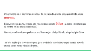 Un principio es el comienzo de algo. de este modo, puede ser equivalente a una
norma.
Ético, por otra parte, refiere a lo relacionado con la ética (la rama filosófica que
se centra en los asuntos morales)
Con estas aclaraciones podemos analizar mejor el significado de principio ético.
Es una regla que sirve como guía para definir la conducta ya que abarca aquello
que se toma como válido o bueno.
 