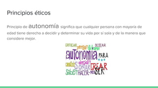 Principios éticos
Principio de autonomía significa que cualquier persona con mayoría de
edad tiene derecho a decidir y determinar su vida por sí sola y de la manera que
considere mejor.
 