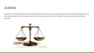 Justicia
La justicia como principio ético para la profesión consta de reconocer que cualquier persona tiene derecho equitativo hacia
una vida digna, por lo que se procura brindar de forma equilibrada la misma calidad en los procesos, procedimientos y
servicios
 