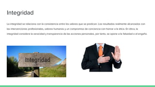 Integridad
La integridad se relaciona con la consistencia entre los valores que se predican. Los resultados realmente alcanzados con
las intervenciones profesionales, valores humanos y un compromiso de conciencia con honrar a la ética. En ética, la
integridad considera la veracidad y transparencia de las acciones personales, por tanto, se opone a la falsedad o el engaño.
 