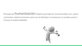 Principio de humanización. Explica que todo ser humano debe vivir, actuar
y fomentar valores humanos como son la libertad, la conciencia, el sentido social o
incluso la responsabilidad.
 