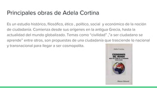 Principales obras de Adela Cortina
Es un estudio histórico, filosófico, ético , político, social y económico de la noción
de ciudadanía. Comienza desde sus orígenes en la antigua Grecia, hasta la
actualidad del mundo globalizado. Temas como “civilidad” ,”a ser ciudadano se
aprende” entre otros, son propuestas de una ciudadanía que trasciende lo nacional
y transnacional para llegar a ser cosmopolita.
 
