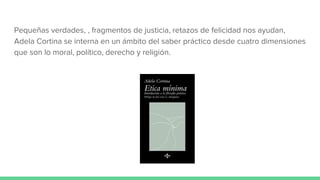 Pequeñas verdades, , fragmentos de justicia, retazos de felicidad nos ayudan,
Adela Cortina se interna en un ámbito del saber práctico desde cuatro dimensiones
que son lo moral, político, derecho y religión.
 