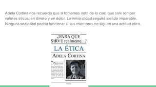 Adela Cortina nos recuerda que si tomamos nota de lo caro que sale romper
valores éticos, en dinero y en dolor. La inmoralidad seguirá siendo imparable.
Ninguna sociedad podría funcionar si sus miembros no siguen una actitud ética.
 