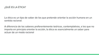 ¿QUÉ ES LA ÉTICA?
La ética es un tipo de saber de los que pretende orientar la acción humana en un
sentido racional.
A diferencia de los saberes preferentemente teóricos, contemplativos, a los que no
importa en principio orientar la acción, la ética es esencialmente un saber para
actuar de un modo racional
 
