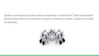 Existen numerosos principios éticos compartidos a nivel social. Todos conocemos
los principios éticos más usuales ( no ejercer violencia y ayudar a quien en verdad
lo necesita ).
 