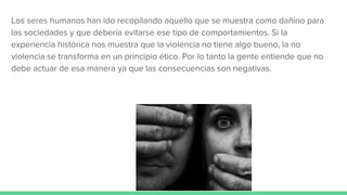 Los seres humanos han ido recopilando aquello que se muestra como dañino para
las sociedades y que debería evitarse ese tipo de comportamientos. Si la
experiencia histórica nos muestra que la violencia no tiene algo bueno, la no
violencia se transforma en un principio ético. Por lo tanto la gente entiende que no
debe actuar de esa manera ya que las consecuencias son negativas.
 
