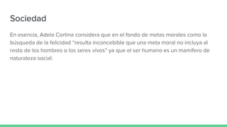 Sociedad
En esencia, Adela Cortina considera que en el fondo de metas morales como la
búsqueda de la felicidad “resulta inconcebible que una meta moral no incluya al
resto de los hombres o los seres vivos” ya que el ser humano es un mamífero de
naturaleza social.
 