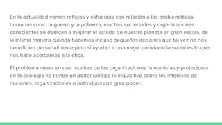 En la actualidad vemos reflejos y esfuerzos con relación a las problemáticas
humanas como la guerra y la pobreza, muchas sociedades y organizaciones
conscientes se dedican a mejorar el estado de nuestro planeta en gran escala, de
la misma manera cuando hacemos incluso pequeñas acciones que tal vez no nos
beneficien personalmente pero sí ayudan a una mejor convivencia social es lo que
nos hace acercarnos a la ética.
El problema viene en que muchas de las organizaciones humanistas y protectoras
de la ecología no tienen un poder jurídico ni inquisitivo sobre los intereses de
naciones, organizaciones o individuos con gran poder.
 