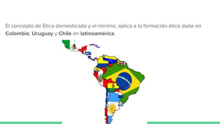 El concepto de Ética domesticada y el mínimo, aplica a la formación ética dada en
Colombia, Uruguay y Chile en latinoamérica.
 