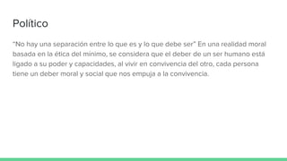 Político
“No hay una separación entre lo que es y lo que debe ser” En una realidad moral
basada en la ética del mínimo, se considera que el deber de un ser humano está
ligado a su poder y capacidades, al vivir en convivencia del otro, cada persona
tiene un deber moral y social que nos empuja a la convivencia.
 