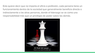 Esto quiere decir que no importa el oficio o profesión, cada persona tiene un
funcionamiento dentro de la sociedad que generalmente beneficia directa o
indirectamente a las otras personas, donde el liderazgo se ve como una
responsabilidad más que un privilegio de poder sobre los demás.
 