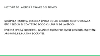 HISTORIA DE LA ÉTICA A TRAVÉS DEL TIEMPO
SEGÚN LA HISTORIA, DESDE LA ÉPOCA DE LOS GRIEGOS SE ESTUDIABA LA
ÉTICA SEGÚN EL CONTEXTO SOCIO-CULTURAL DE LA ÉPOCA.
EN ESTA ÉPOCA SURGIERON GRANDES FILÓSOFOS ENTRE LOS CUALES ESTÁN:
ARISTOTELES, PLATON, SOCRATES.
 