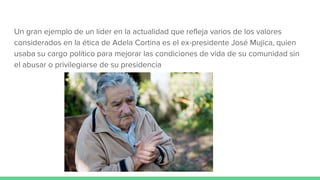 Un gran ejemplo de un líder en la actualidad que refleja varios de los valores
considerados en la ética de Adela Cortina es el ex-presidente José Mujica, quien
usaba su cargo político para mejorar las condiciones de vida de su comunidad sin
el abusar o privilegiarse de su presidencia
 