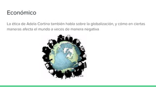 Económico
La ética de Adela Cortina también habla sobre la globalización, y cómo en ciertas
maneras afecta el mundo a veces de manera negativa
 