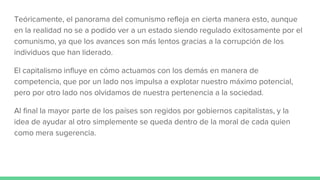 Teóricamente, el panorama del comunismo refleja en cierta manera esto, aunque
en la realidad no se a podido ver a un estado siendo regulado exitosamente por el
comunismo, ya que los avances son más lentos gracias a la corrupción de los
individuos que han liderado.
El capitalismo influye en cómo actuamos con los demás en manera de
competencia, que por un lado nos impulsa a explotar nuestro máximo potencial,
pero por otro lado nos olvidamos de nuestra pertenencia a la sociedad.
Al final la mayor parte de los países son regidos por gobiernos capitalistas, y la
idea de ayudar al otro simplemente se queda dentro de la moral de cada quien
como mera sugerencia.
 