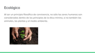 Ecológico
Al ser un principio filosófico de convivencia, no sólo los seres humanos son
considerados dentro de los principios de la ética mínima, si no también los
animales, las plantas y el medio ambiente.
 
