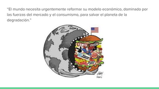 “El mundo necesita urgentemente reformar su modelo económico, dominado por
las fuerzas del mercado y el consumismo, para salvar el planeta de la
degradación.”
 