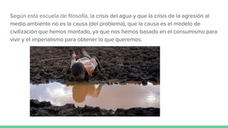 Según esta escuela de filosofía, la crisis del agua y que la crisis de la agresión al
medio ambiente no es la causa (del problema), que la causa es el modelo de
civilización que hemos montado, ya que nos hemos basado en el consumismo para
vivir y el imperialismo para obtener lo que queremos.
 