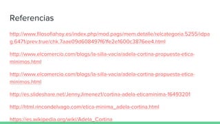 Referencias
http://www.filosofiahoy.es/index.php/mod.pags/mem.detalle/relcategoria.5255/idpa
g.6471/prev.true/chk.7aae09d608497f61fe2e1600c3876ee4.html
http://www.elcomercio.com/blogs/la-silla-vacia/adela-cortina-propuesta-etica-
minimos.html
http://www.elcomercio.com/blogs/la-silla-vacia/adela-cortina-propuesta-etica-
minimos.html
http://es.slideshare.net/JennyJimenez1/cortina-adela-eticaminima-16493201
http://html.rincondelvago.com/etica-minima_adela-cortina.html
https://es.wikipedia.org/wiki/Adela_Cortina
 