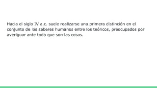 Hacia el siglo IV a.c. suele realizarse una primera distinción en el
conjunto de los saberes humanos entre los teóricos, preocupados por
averiguar ante todo que son las cosas.
 