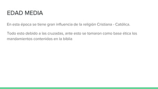 EDAD MEDIA
En esta época se tiene gran influencia de la religión Cristiana - Católica.
Todo esto debido a las cruzadas, ante esto se tomaron como base ética los
mandamientos contenidos en la biblia
 