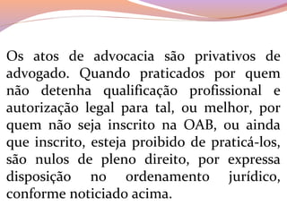 Os  atos  de  advocacia  são  privativos  de 
advogado.  Quando  praticados  por  quem 
não  detenha  qualificação  profissional  e 
autorização  legal  para  tal,  ou  melhor,  por 
quem  não  seja  inscrito  na  OAB,  ou  ainda 
que inscrito, esteja proibido de praticá-los, 
são  nulos  de  pleno  direito,  por  expressa 
disposição  no  ordenamento  jurídico, 
conforme noticiado acima.
 