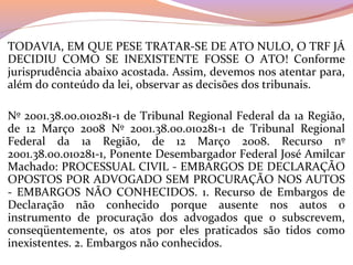 TODAVIA, EM QUE PESE TRATAR-SE DE ATO NULO, O TRF JÁ 
DECIDIU  COMO  SE  INEXISTENTE  FOSSE  O  ATO!  Conforme 
jurisprudência abaixo acostada. Assim, devemos nos atentar para, 
além do conteúdo da lei, observar as decisões dos tribunais.
Nº 2001.38.00.010281-1 de Tribunal Regional Federal da 1a Região, 
de  12  Março  2008  Nº  2001.38.00.010281-1  de  Tribunal  Regional 
Federal  da  1a  Região,  de  12  Março  2008.  Recurso  nº 
2001.38.00.010281-1, Ponente Desembargador Federal José Amilcar 
Machado: PROCESSUAL CIVIL - EMBARGOS DE DECLARAÇÃO 
OPOSTOS POR ADVOGADO SEM PROCURAÇÃO NOS AUTOS 
-  EMBARGOS  NÃO  CONHECIDOS.  1.  Recurso  de  Embargos  de 
Declaração  não  conhecido  porque  ausente  nos  autos  o 
instrumento  de  procuração  dos  advogados  que  o  subscrevem, 
conseqüentemente,  os  atos  por  eles  praticados  são  tidos  como 
inexistentes. 2. Embargos não conhecidos.
 