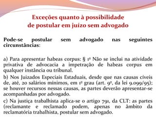 Exceções quanto à possibilidade
de postular em juízo sem advogado
 
Pode-se postular sem advogado nas seguintes
circunstâncias:
 
a) Para apresentar habeas corpus: § 1º Não se inclui na atividade 
privativa  de  advocacia  a  impetração  de  habeas  corpus  em 
qualquer instância ou tribunal.
b) Nos Juizados Especiais Estaduais, desde que nas causas cíveis 
de, até, 20 salários mínimos, em 1º grau (art. 9º, da lei 9.099/95); 
se houver recursos nessas causas, as partes deverão apresentar-se 
acompanhadas por advogado.
c) Na justiça trabalhista aplica-se o artigo 791, da CLT: as partes 
(reclamante  e  reclamado  podem,  apenas  no  âmbito  da 
reclamatória trabalhista, postular sem advogado.
 