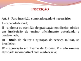 INSCRIÇÃO
 
Art. 8º Para inscrição como advogado é necessário: 
I - capacidade civil; 
II - diploma ou certidão de graduação em direito, obtido 
em  instituição  de  ensino  oficialmente  autorizada  e 
credenciada; 
III  -  título  de  eleitor  e  quitação  do  serviço  militar,  se 
brasileiro;
IV  -  aprovação  em  Exame  de  Ordem;  V  -  não  exercer 
atividade incompatível com a advocacia;
 