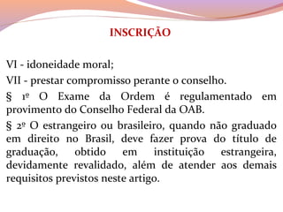 INSCRIÇÃO
 
VI - idoneidade moral; 
VII - prestar compromisso perante o conselho. 
§  1º  O  Exame  da  Ordem  é  regulamentado  em 
provimento do Conselho Federal da OAB. 
§ 2º O estrangeiro ou brasileiro, quando não graduado 
em  direito  no  Brasil,  deve  fazer  prova  do  título  de 
graduação,  obtido  em  instituição  estrangeira, 
devidamente  revalidado,  além  de  atender  aos  demais 
requisitos previstos neste artigo.
 