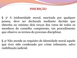 INSCRIÇÃO
 
§  3º  A  inidoneidade  moral,  suscitada  por  qualquer 
pessoa,  deve  ser  declarada  mediante  decisão  que 
obtenha  no  mínimo  dois  terços  dos  votos  de  todos  os 
membros  do  conselho  competente,  em  procedimento 
que observe os termos do processo disciplinar. 
§ 4º Não atende ao requisito de idoneidade moral aquele 
que  tiver  sido  condenado  por  crime  infamante,  salvo 
reabilitação judicial.
 