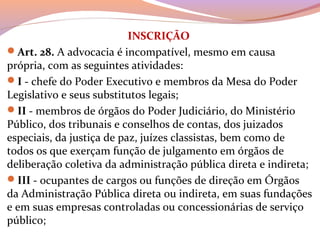 INSCRIÇÃO
Art. 28. A advocacia é incompatível, mesmo em causa 
própria, com as seguintes atividades:
I - chefe do Poder Executivo e membros da Mesa do Poder 
Legislativo e seus substitutos legais;
II - membros de órgãos do Poder Judiciário, do Ministério 
Público, dos tribunais e conselhos de contas, dos juizados 
especiais, da justiça de paz, juízes classistas, bem como de 
todos os que exerçam função de julgamento em órgãos de 
deliberação coletiva da administração pública direta e indireta; 
III - ocupantes de cargos ou funções de direção em Órgãos 
da Administração Pública direta ou indireta, em suas fundações 
e em suas empresas controladas ou concessionárias de serviço 
público;
 
