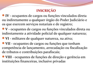 INSCRIÇÃO
IV - ocupantes de cargos ou funções vinculados direta 
ou indiretamente a qualquer órgão do Poder Judiciário e 
os que exercem serviços notariais e de registro;
V - ocupantes de cargos ou funções vinculados direta ou 
indiretamente a atividade policial de qualquer natureza;
VI - militares de qualquer natureza, na ativa;
VII - ocupantes de cargos ou funções que tenham 
competência de lançamento, arrecadação ou fiscalização 
de tributos e contribuições parafiscais;
VIII - ocupantes de funções de direção e gerência em 
instituições financeiras, inclusive privadas
 