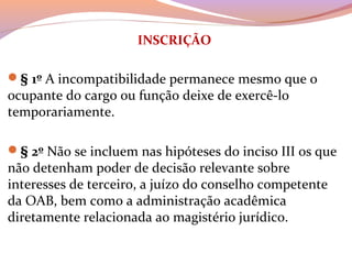 INSCRIÇÃO
§ 1º A incompatibilidade permanece mesmo que o 
ocupante do cargo ou função deixe de exercê-lo 
temporariamente.
§ 2º Não se incluem nas hipóteses do inciso III os que 
não detenham poder de decisão relevante sobre 
interesses de terceiro, a juízo do conselho competente 
da OAB, bem como a administração acadêmica 
diretamente relacionada ao magistério jurídico.
 