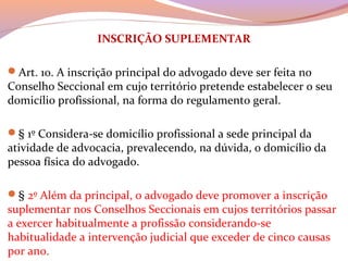 INSCRIÇÃO SUPLEMENTAR
Art. 10. A inscrição principal do advogado deve ser feita no 
Conselho Seccional em cujo território pretende estabelecer o seu 
domicílio profissional, na forma do regulamento geral.
§ 1º Considera-se domicílio profissional a sede principal da 
atividade de advocacia, prevalecendo, na dúvida, o domicílio da 
pessoa física do advogado.
§ 2º Além da principal, o advogado deve promover a inscrição 
suplementar nos Conselhos Seccionais em cujos territórios passar 
a exercer habitualmente a profissão considerando-se 
habitualidade a intervenção judicial que exceder de cinco causas 
por ano.
 