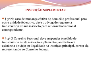 INSCRIÇÃO SUPLEMENTAR
§ 3º No caso de mudança efetiva de domicílio profissional para 
outra unidade federativa, deve o advogado requerer a 
transferência de sua inscrição para o Conselho Seccional 
correspondente.
§ 4º O Conselho Seccional deve suspender o pedido de 
transferência ou de inscrição suplementar, ao verificar a 
existência de vício ou ilegalidade na inscrição principal, contra ela 
representando ao Conselho Federal.
 