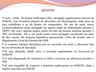 QUESTÃO
(2010 - OAB – III Exame Unificado) Célio, advogado regularmente inscrito na 
OAB/SC, tem escritório próprio de advocacia em Florianópolis, onde atua na 
área  trabalhista  e  na  do  direito  do  consumidor.  No  ano  de  2006,  atuou 
excepcionalmente como advogado em quatro ações de indenização perante o 
TJDFT. Em 2007, ajuizou quinze ações em face da mesma empresa perante o 
TRT, em Brasília - DF, e, em 2008, atuou como advogado constituído em mais 
de  dez  causas.  Na  situação  hipotética  apresentada,  Célio,  de  acordo  com  o 
Regulamento Geral do Estatuto da OAB, 
a) cometeu infração disciplinar por ter exercido, em 2006, a advocacia fora 
de seu domicílio de inscrição. 
b)  está  obrigado,  desde  2007,  à  inscrição  suplementar  na  Seccional  da 
OAB/DF. 
c) está dispensado de comunicar à OAB o exercício da advocacia perante o 
TRT. 
d) está impedido de requerer  a inscrição suplementar  na OAB/DF, dada a 
regular inscrição na OAB/SC.
 