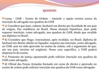 QUESTÃO
(2009  -  OAB  -  Exame  de  Ordem  -  Assinale  a  opção  correta  acerca  da 
inscrição do advogado nos quadros da OAB. 
a) Considere que Juan, cubano, bacharel em direito por faculdade de seu país 
de  origem,  fixe  residência  no  Brasil.  Nessa  situação  hipotética,  Juan  pode 
requerer inscrição, como advogado, nos quadros da OAB, desde que revalide 
seu diploma no Brasil. 
b) Considere que Hugo, venezuelano, após revalidar, no Brasil, diploma de 
bacharel em direito obtido no Equador, requeira sua inscrição, como advogado, 
na OAB, sem ter sido aprovado no exame de ordem, sob o argumento de que, 
em  seu  país,  inexiste  tal  exigência.  Nesse  caso  específico,  a  OAB  poderá 
dispensá-lo do exame. 
c) Promotor de  justiça  aposentado pode solicitar inscrição nos quadros da 
OAB como advogado. 
d) Oficial das Forças Armadas formado em curso de direito e aprovado no 
exame de ordem pode solicitar inscrição nos quadros da OAB como advogado. 
 
