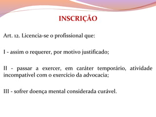INSCRIÇÃO
 
Art. 12. Licencia-se o profissional que:
I - assim o requerer, por motivo justificado;
II  -  passar  a  exercer,  em  caráter  temporário,  atividade 
incompatível com o exercício da advocacia;
III - sofrer doença mental considerada curável.
 