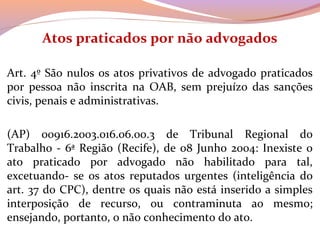 Atos praticados por não advogados
 
Art. 4º São nulos os atos privativos de advogado praticados 
por  pessoa  não  inscrita  na  OAB,  sem  prejuízo  das  sanções 
civis, penais e administrativas.
 
(AP)  00916.2003.016.06.00.3  de  Tribunal  Regional  do 
Trabalho - 6ª Região (Recife), de 08 Junho 2004: Inexiste o 
ato  praticado  por  advogado  não  habilitado  para  tal, 
excetuando-  se  os  atos  reputados  urgentes  (inteligência  do 
art. 37 do CPC), dentre os quais não está inserido a simples 
interposição  de  recurso,  ou  contraminuta  ao  mesmo; 
ensejando, portanto, o não conhecimento do ato.
 